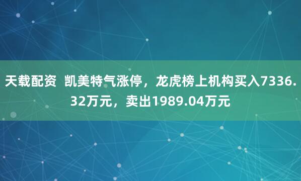 天载配资  凯美特气涨停，龙虎榜上机构买入7336.32万元，卖出1989.04万元