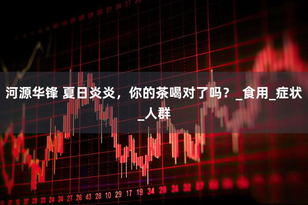 河源华锋 夏日炎炎,你的茶喝对了吗?_食用_症状_人群
