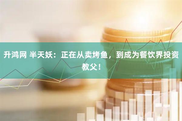 升鸿网 半天妖：正在从卖烤鱼，到成为餐饮界投资教父！