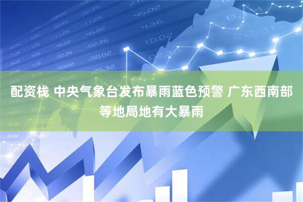 配资栈 中央气象台发布暴雨蓝色预警 广东西南部等地局地有大暴雨
