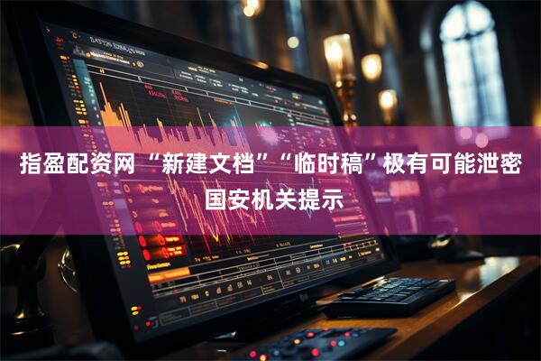 指盈配资网 “新建文档”“临时稿”极有可能泄密 国安机关提示