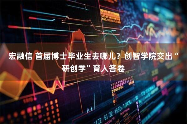 宏融信 首届博士毕业生去哪儿？创智学院交出“研创学”育人答卷